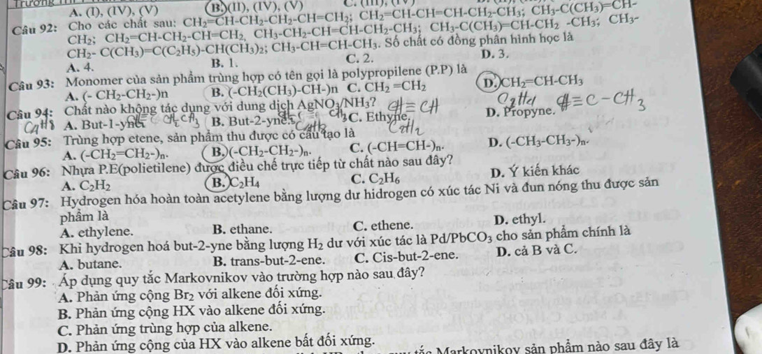 Trương
A. (I), (IV), (V)
Câu 92:  Cho các chất sau: CH_2;CH_2=CH-CH_2-CH=CH_2,CH_3-CH_2-CH=CH-CH_2-CH_3;CH_3-C(CH_2-CH_3;CH_3;CH_3- CH_2=CH-CH_2-CH_2-CH=CH_2;CH_2=CH-CH=CH-CH_2-CH_3;CH_3-C(CH_3)=CH- B)(II) (IV),(V) C. (111),(1)
CH_2-C(CH_3)=C(C_2H_5)-CH(CH_3)_2;CH_3-CH=CH-CH_3. Số chất có đồng phân hình học là
A. 4. B. 1. C. 2.
D. 3.
Câu 93: Monomer của sản phẩm trùng hợp có tên gọi là polypropilene (P.P) là
A. (-CH_2-CH_2-)n B. (-CH_2(CH_3)-CH-)n C. CH_2=CH_2 D. CH_2=CH-CH_3
Câu 94: Chất nào khộng tác dụng với dung dịch A gNO_3/NH_3
A. But-1-y B. But-2-yneh 3C. Eth wit D. Propyne.
Câu 95: Trùng hợp etene, sản phẩm thu được có cầu tạo là
A. (-CH_2=CH_2-)_n. B. (-CH_2-CH_2-)_n. C. (-CH=CH-)_n. D. (-CH_3-CH_3-)
Câu 96: : Nhựa P.E(polietilene) được điều chế trực tiếp từ chất nào sau đây?
A. C_2H_2 B. C_2H_4 C. C_2H_6 D. Ý kiến khác
Cầu 97: Hydrogen hóa hoàn toàn acetylene bằng lượng dư hidrogen có xúc tác Ni và đun nóng thu được sản
phẩm là
A. ethylene. B. ethane. C. ethene. D. ethyl.
Câu 98: Khi hydrogen hoá but-2-yne bằng lượng H_2 dư với xúc tác là Pd/PbCO: cho sản phẩm chính là
A. butane. B. trans-but-2-ene. C. Cis-but-2-ene. D. cả B và C.
Câu 99:  Áp dụng quy tắc Markovnikov vào trường hợp nào sau đây?
A. Phản ứng cộng Br₂ với alkene đối xứng.
B. Phản ứng cộng HX vào alkene đối xứng.
C. Phản ứng trùng hợp của alkene.
D. Phản ứng cộng của HX vào alkene bất đối xứng.
Markoynikoy sản phẩm nào sau đây là