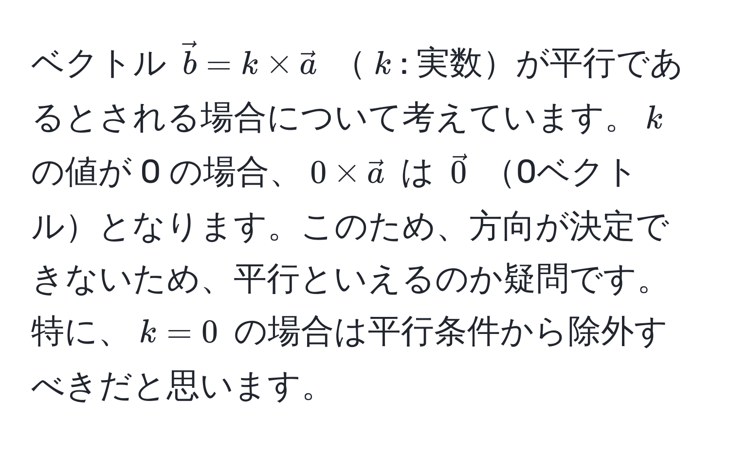 ベクトル $vecb = k * veca$ $k$: 実数が平行であるとされる場合について考えています。$k$ の値が 0 の場合、$0 * veca$ は $vec0$ 0ベクトルとなります。このため、方向が決定できないため、平行といえるのか疑問です。特に、$k = 0$ の場合は平行条件から除外すべきだと思います。