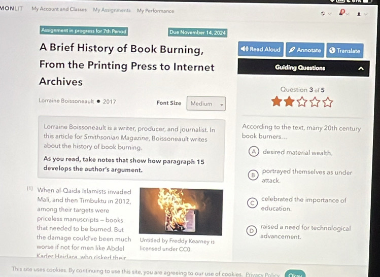 MONLIT My Account and Classes My Assignments My Performance
Assignment in progress for 7th Period Due November 14, 2024
A Brief History of Book Burning, Read Aloud Annotate Translate
From the Printing Press to Internet Guiding Questions
Archives
Question 3 of 5
Lorraine Boissoneault 2017 Font Size Medium
Lorraine Boissoneault is a writer, producer, and journalist. In According to the text, many 20th century
this article for Smithsonian Magazine, Boissoneault writes book burners...
about the history of book burning. Adesired material wealth.
As you read, take notes that show how paragraph 15
develops the author's argument. portrayed themselves as under
B
attack.
1) When al-Qaida Islamists invadedcelebrated the importance of
C
Mali, and then Timbuktu in 2012,education.
among their targets were
priceless manuscripts - booksraised a need for technological
D
that needed to be burned. But advancement.
the damage could’ve been much Untitled by Freddy Kearney is
worse if not for men like Abdel licensed under CC0
Kader Haidara who risked their
This site uses cookies. By continuing to use this site, you are agreeing to our use of cookies. Privacy Policy