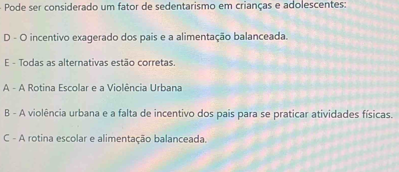 Pode ser considerado um fator de sedentarismo em crianças e adolescentes:
D - O incentivo exagerado dos pais e a alimentação balanceada.
E - Todas as alternativas estão corretas.
A - A Rotina Escolar e a Violência Urbana
B - A violência urbana e a falta de incentivo dos pais para se praticar atividades físicas.
C - A rotina escolar e alimentação balanceada.