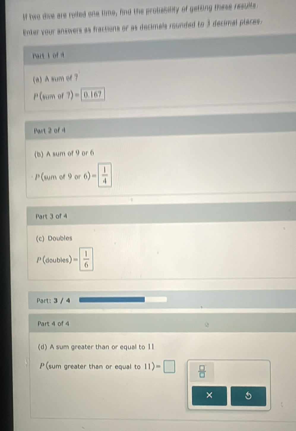 If hwo dice are rolled one time, find the probability of getting these results 
Enter your answers as fractions or as decimals rounded to 3 decimal places. 
Part I of 4 
(a) A sum of 7
P(sum of 7)=|0.167
Part 2 of 4 
(b) A sum of 9 or 6
P(sum of 9 or 6) = 1/4 
Part 3 of 4 
(c) Doubles 
P (doubles) = 1/6 
Part: 3 / 4
Part 4 of 4 
(d) A sum greater than or equal to 11
P(sum greater than or equal to 11)=□  □ /□   
×