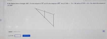 In the disgram below of tangle ABC, D is the midpoint of overline AC and i is the eaidpol nt. ofoverline BC, H=∠ CAB=-7x+94 an d m∠ CDE=10+4x , what is the mexeure of
∠ CAB
rwer
m∠ CAP=□ _- _