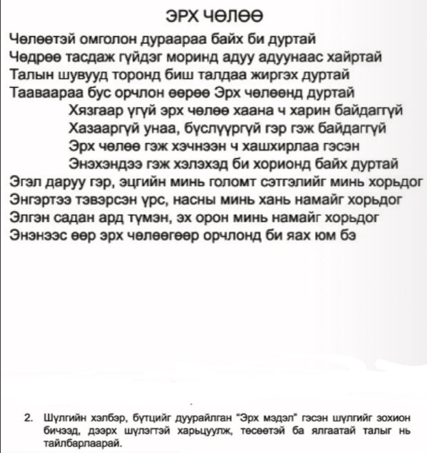 3PX 4θлθθ
4θлθθтэй омголон дураараа байх би дурτай
Ηедрее τасдаж гγйдэг моринд адуу адуунаас хайрτай
Τалыен шувууд τοронд биш τалдаа жиргэх дурτай
Τааваараа бус орчлон еерее Эрх челеенд дуртай
Χязгаар γгγй эрх чθлθθ хаана ч харин байдаггγй
Χазааргγй унаа, бγслγγргγй гэр гэж байдаггγй
Эрх челее гэж хэчнзэн ч хашхирлаа гэсэн
Θнэхзндзэ гэж хзлэхэд би хорионд байх дуртай
Θгэл даруу гэр, эцгийη минь голомт сэтгэлийг минь хорьдог
Энгэртээ тэвэрсэн γрс, насны минь хань намайг хорьдог
Θлгэн садан ард тγмэн, эх орон минь намайг хорьдог
Энзнзэс еер эрх челеегеер орчлонд би яах юм бз
2. Шулгийн хзлбэр, бутцийг дуурайлган "Эрх мздзл" гзсзн шулгийг зохион
бичээд, дзэрх шγлэгтэй харьцуулж, тесеθтэй ба ялгаатай τалыг нь
τайлбарлаарай.