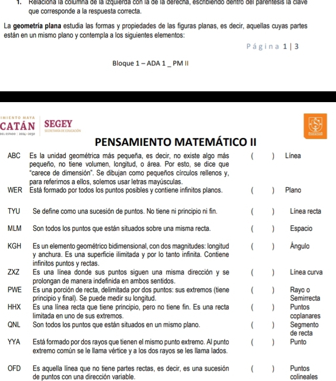 ''Relaciona la columna de la izquierda con la de la derecha, eschbiendo dentro del parentesis la clave
que corresponde a la respuesta correcta.
La geometría plana estudia las formas y propiedades de las figuras planas, es decir, aquellas cuyas partes
están en un mismo plano y contempla a los siguientes elementos:
Página 1 | 3
Bloque 1 - ADA 1 _ PM II
IΜΙΕΝΤΟ ΜΑY A
SEGEY
DEL ESTAdO| 2024 - 2030 secretaría de educación
PENSAMIENTO MATEMÁTICO II
ABC Es la unidad geométrica más pequeña, es decir, no existe algo más ( ) Línea
pequeño, no tiene volumen, longitud, o área. Por esto, se dice que
“carece de dimensión". Se dibujan como pequeños círculos rellenos y,
para referirnos a ellos, solemos usar letras mayúsculas.
WER Está formado por todos los puntos posibles y contiene infinitos planos. ( ) Plano
TYU Se define como una sucesión de puntos. No tiene ni principio ni fin. ( ) Línea recta
MLM Son todos los puntos que están situados sobre una misma recta. ( ) Espacio
KGH Es un elemento geométrico bidimensional, con dos magnitudes: longitud ( ) Ángulo
y anchura. Es una superficie ilimitada y por lo tanto infinita. Contiene
infinitos puntos y rectas.
ZXZ Es una línea donde sus puntos siguen una misma dirección y se ( ) Línea curva
prolongan de manera indefinida en ambos sentidos.
PWE Es una porción de recta, delimitada por dos puntos: sus extremos (tiene ( ₹ Rayo o
principio y final). Se puede medir su longitud. Semirrecta
HHX Es una línea recta que tiene principio, pero no tiene fin. Es una recta ( ) Puntos
limitada en uno de sus extremos. coplanares
QNL Son todos los puntos que están situados en un mismo plano. ( ) Segmento
de recta
YYA Está formado por dos rayos que tienen el mismo punto extremo. Al punto ( ) Punto
extremo común se le llama vértice y a los dos rayos se les llama lados.
OFD Es aquella línea que no tiene partes rectas, es decir, es una sucesión Puntos
de puntos con una dirección variable. colineales