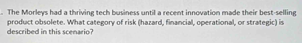 The Morleys had a thriving tech business until a recent innovation made their best-selling 
product obsolete. What category of risk (hazard, financial, operational, or strategic) is 
described in this scenario?