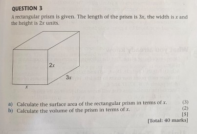 A rectangular prism is given. The length of the prism is 3x, the width is x and 
the height is 2x units. 
a) Calculate the surface area of the rectangular prism in terms of x. (3) 
b) Calculate the volume of the prism in terms of x. [5] (2) 
[Total: 40 marks]