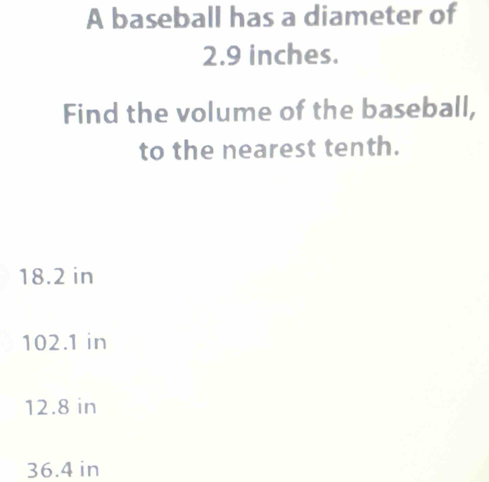 A baseball has a diameter of
2.9 inches.
Find the volume of the baseball,
to the nearest tenth.
18.2 in
102.1 in
12.8 in
36.4 in