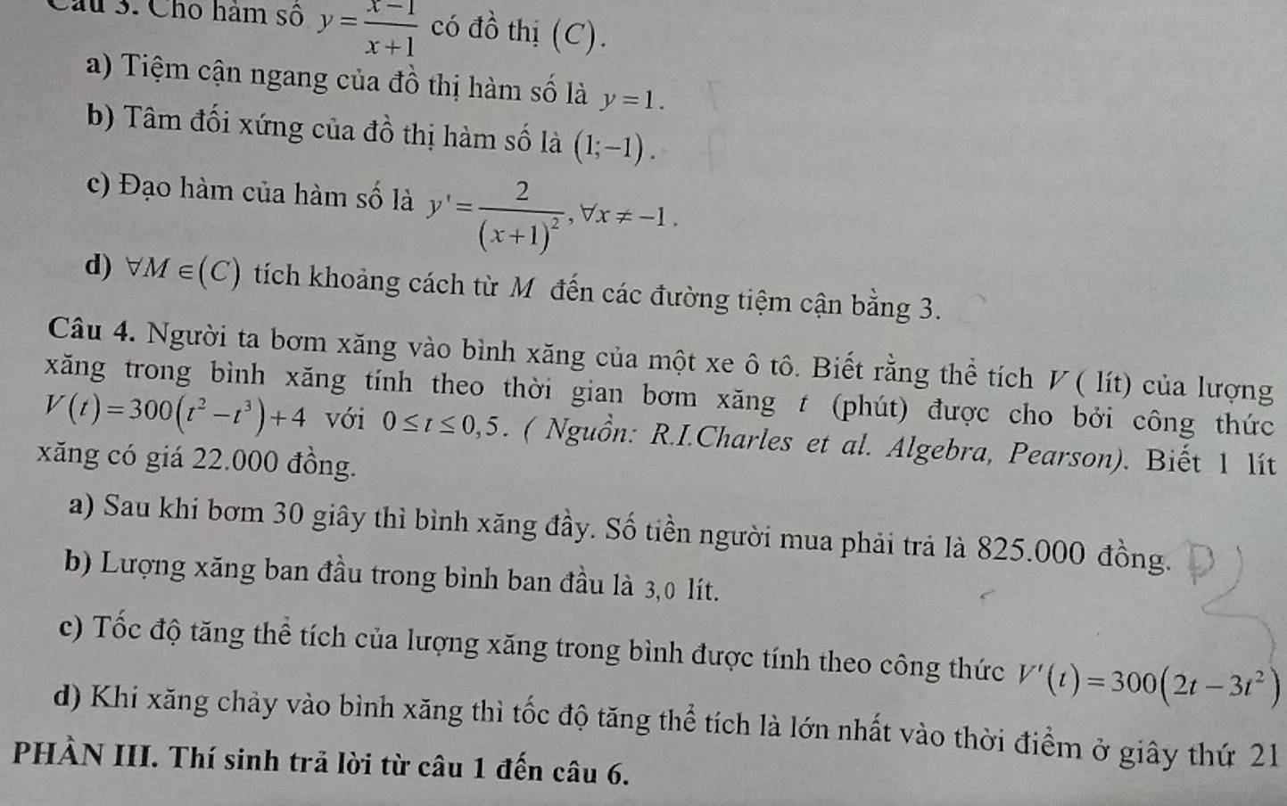 Cho hàm số y= (x-1)/x+1  có đồ thị (C).
a) Tiệm cận ngang của đồ thị hàm số là y=1.
b) Tâm đối xứng của đồ thị hàm số là (1;-1).
c) Đạo hàm của hàm số là y'=frac 2(x+1)^2, forall x!= -1.
d) forall M∈ (C) tích khoảng cách từ Mô đến các đường tiệm cận bằng 3.
Câu 4. Người ta bơm xăng vào bình xăng của một xe ô tô. Biết rằng thể tích ◤ ( lít) của lượng
xăng trong bình xăng tính theo thời gian bơm xăng t (phút) được cho bởi công thức
V(t)=300(t^2-t^3)+4 với 0≤ t≤ 0,5. ( Nguồn: R.I.Charles et al. Algebra, Pearson). Biết 1 lít
xăng có giá 22.000 đồng.
a) Sau khi bơm 30 giây thì bình xăng đầy. Số tiền người mua phải trả là 825.000 đồng.
b) Lượng xăng ban đầu trong bình ban đầu là 3,0 lít.
c) Tốc độ tăng thể tích của lượng xăng trong bình được tính theo công thức V'(t)=300(2t-3t^2)
d) Khi xăng chảy vào bình xăng thì tốc độ tăng thể tích là lớn nhất vào thời điểm ở giây thứ 21
PHÀN III. Thí sinh trả lời từ câu 1 đến câu 6.