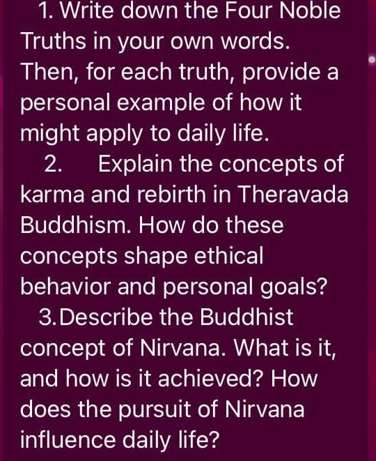 Write down the Four Noble 
Truths in your own words. 
Then, for each truth, provide a 
personal example of how it 
might apply to daily life. 
2. Explain the concepts of 
karma and rebirth in Theravada 
Buddhism. How do these 
concepts shape ethical 
behavior and personal goals? 
3.Describe the Buddhist 
concept of Nirvana. What is it, 
and how is it achieved? How 
does the pursuit of Nirvana 
influence daily life?