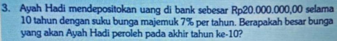 Ayah Hadi mendepositokan uang di bank sebesar Rp20.000.000,00 selama
10 tahun dengan suku bunga majemuk 7% per tahun. Berapakah besar bunga 
yang akan Ayah Hadi peroleh pada akhir tahun ke- 10?