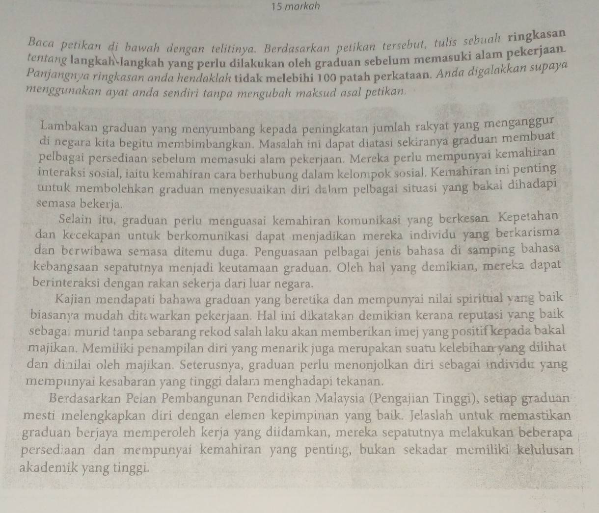 markah
Baca petikan di bawah dengan telitinya. Berdasarkan petikan tersebut, tulis sebuah ringkasan
tentang langkah langkah yang perlu dilakukan oleh graduan sebelum memasuki alam pekerjaan
Panjangnya ringkasan anda hendaklah tidak melebihi 100 patah perkataan. Anda digalakkan supaya
menggunakan ayat anda sendiri tanpa mengubah maksud asal petikan.
Lambakan graduan yang menyumbang kepada peningkatan jumlah rakyat yang menganggur
di negara kita begitu membimbangkan. Masalah ini dapat diatasi sekiranya graduan membuat
pelbagai persediaan sebelum memasuki alam pekerjaan. Mereka perlu mempunyai kemahiran
interaksi sosial, iaitu kemahiran cara berhubung dalam kelompok sosial. Kemahiran ini penting
untuk membolehkan graduan menyesuaikan diri dalam pelbagai situasi yang bakal dihadapi
semasa bekerja.
Selain itu, graduan perlu menguasai kemahiran komunikasi yang berkesan. Kepetahan
dan kecekapan untuk berkomunikasi dapat menjadikan mereka individu yang berkarisma
dan berwibawa semasa ditemu duga. Penguasaan pelbagai jenis bahasa di samping bahasa
kebangsaan sepatutnya menjadi keutamaan graduan. Oleh hal yang demikian, mereka dapat
berinteraksi dengan rakan sekerja dari luar negara.
Kajian mendapati bahawa graduan yang beretika dan mempunyai nilai spiritual yang baik
biasanya mudah ditawarkan pekerjaan. Hal ini dikatakan demikian kerana reputasi yang baik
sebagai murid tanpa sebarang rekod salah laku akan memberikan imej yang positif kepada bakal
majikan. Memiliki penampilan diri yang menarik juga merupakan suatu kelebihan yang dilihat
dan dinilai oleh majikan. Seterusnya, graduan perlu menonjolkan diri sebagai individu yang
mempunyai kesabaran yang tinggi dalam menghadapi tekanan.
Berdasarkan Peian Pembangunan Pendidikan Malaysia (Pengajian Tinggi), setiap graduan
mesti melengkapkan diri dengan elemen kepimpinan yang baik. Jelaslah untuk memastikan
graduan berjaya memperoleh kerja yang diidamkan, mereka sepatutnya melakukan beberapa
persediaan dan mempunyai kemahiran yang penting, bukan sekadar memiliki kelulusan
akademik yang tinggi.