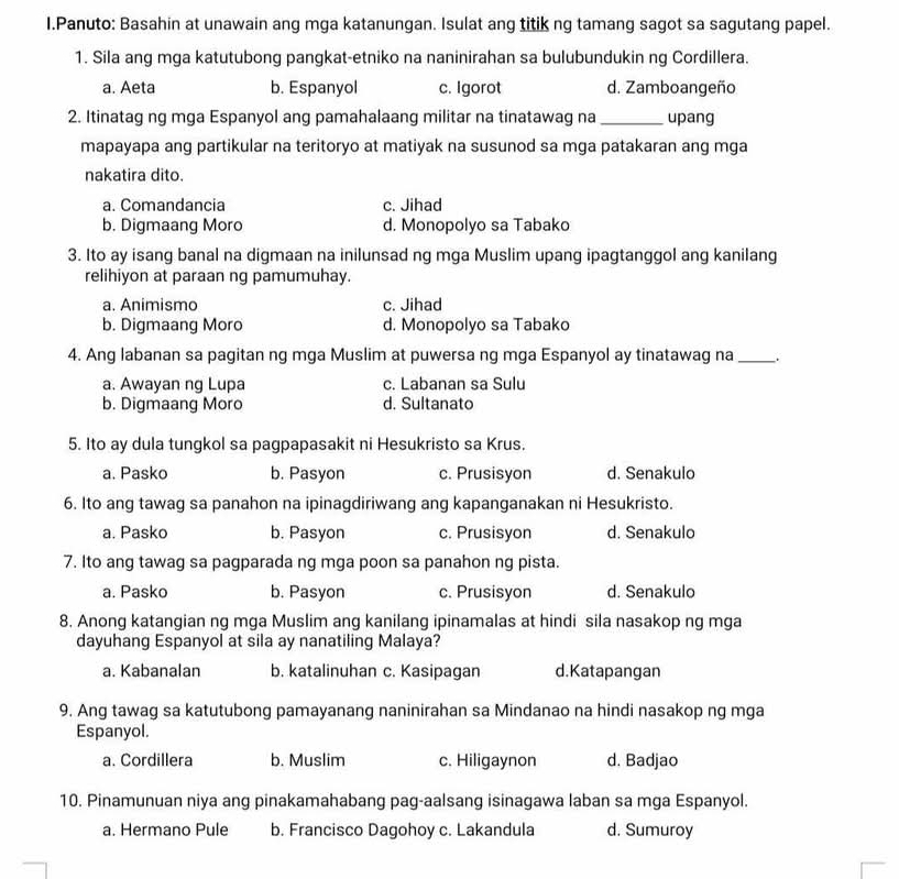 Panuto: Basahin at unawain ang mga katanungan. Isulat ang titik ng tamang sagot sa sagutang papel.
1. Sila ang mga katutubong pangkat-etniko na naninirahan sa bulubundukin ng Cordillera.
a. Aeta b. Espanyol c. Igorot d. Zamboangeño
2. Itinatag ng mga Espanyol ang pamahalaang militar na tinatawag na_ upang
mapayapa ang partikular na teritoryo at matiyak na susunod sa mga patakaran ang mga
nakatira dito.
a. Comandancia c. Jihad
b. Digmaang Moro d. Monopolyo sa Tabako
3. Ito ay isang banal na digmaan na inilunsad ng mga Muslim upang ipagtanggol ang kanilang
relihiyon at paraan ng pamumuhay.
a. Animismo c. Jihad
b. Digmaang Moro d. Monopolyo sa Tabako
4. Ang labanan sa pagitan ng mga Muslim at puwersa ng mga Espanyol ay tinatawag na _.
a. Awayan ng Lupa c. Labanan sa Sulu
b. Digmaang Moro d. Sultanato
5. Ito ay dula tungkol sa pagpapasakit ni Hesukristo sa Krus.
a. Pasko b. Pasyon c. Prusisyon d. Senakulo
6. Ito ang tawag sa panahon na ipinagdiriwang ang kapanganakan ni Hesukristo.
a. Pasko b. Pasyon c. Prusisyon d. Senakulo
7. Ito ang tawag sa pagparada ng mga poon sa panahon ng pista.
a. Pasko b. Pasyon c. Prusisyon d. Senakulo
8. Anong katangian ng mga Muslim ang kanilang ipinamalas at hindi sila nasakop ng mga
dayuhang Espanyol at sila ay nanatiling Malaya?
a. Kabanalan b. katalinuhan c. Kasipagan d.Katapangan
9. Ang tawag sa katutubong pamayanang naninirahan sa Mindanao na hindi nasakop ng mga
Espanyol.
a. Cordillera b. Muslim c. Hiligaynon d. Badjao
10. Pinamunuan niya ang pinakamahabang pag-aalsang isinagawa laban sa mga Espanyol.
a. Hermano Pule b. Francisco Dagohoy c. Lakandula d. Sumuroy