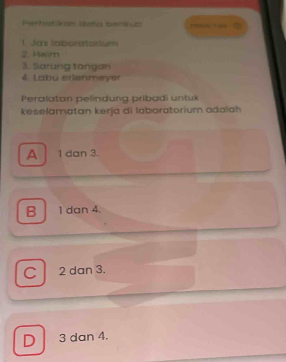 Pehbkde Sota becanat
1. Jo laboratatiun
2. Halm
3. Sarung tongan
4. Labu erienmeyer
Peralatan pelindung pribadi untuk
keselamatan kerja di laboratorium adalah
A 1 dan 3.
B 1 dan 4.
C 2 dan 3.
D 3 dan 4.