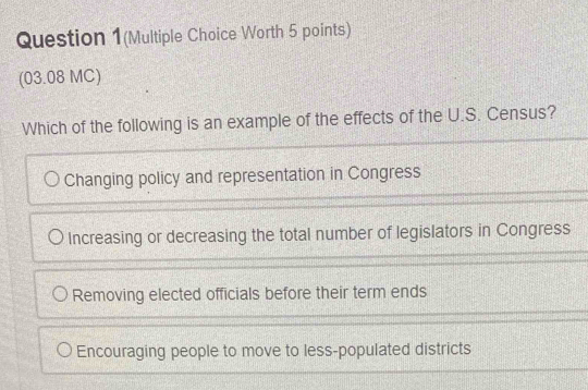 Question 1(Multiple Choice Worth 5 points)
(03.08 MC)
Which of the following is an example of the effects of the U.S. Census?
Changing policy and representation in Congress
Increasing or decreasing the total number of legislators in Congress
Removing elected officials before their term ends
Encouraging people to move to less-populated districts