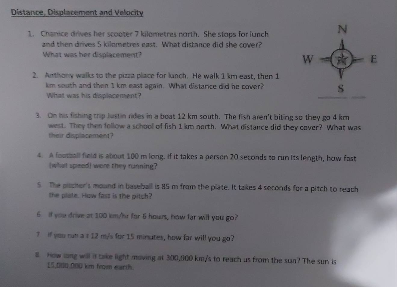 Distance, Displacement and Velocity
1. Chanice drives her scooter 7 kilometres north. She stops for lunch
and then drives 5 kilometres east. What distance did she cover?
What was her displacement?
2. Anthony walks to the pizza place for lunch. He walk 1 km east, then 1
km south and then 1 km east again. What distance did he cover?
What was his displacement?
3. On his fishing trip Justin rides in a boat 12 km south. The fish aren’t biting so they go 4 km
west. They then follow a school of fish 1 km north. What distance did they cover? What was
their displacement?
4. A football field is about 100 m long. If it takes a person 20 seconds to run its length, how fast
(what speed) were they running?
5 The pitcher's mound in baseball is 85 m from the plate. It takes 4 seconds for a pitch to reach
the plate. How fast is the pitch?
6 If you drive at 100 km/hr for 6 hours, how far will you go?
7 If you run a t 12 m/s for 15 minutes, how far will you go?
8. How long will it take light moving at 300,000 km/s to reach us from the sun? The sun is
15,000,000 km from earth.