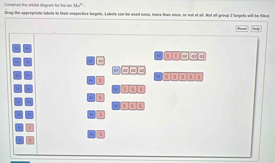 Construct the orbital diagram for the ion Mo^(3+). 
Drag the appropriate labels to their respective targets. Labels can be used once, more than once, or not at all. Not all group 2 targets will be filled. 
Reset Help
1s 4d
4d 1 1 G2 G2 G2
2s 41
5s G2
G1 G2 G2 G2
2p 5s
3d 1L 1 1L 1 1L
4s 1L
3s 5p 4p 1L 1 1
35 1L
3p 5d
3p 1 1 1l
3d 5f 2s 1
4s 1
1s 1L
4p 1