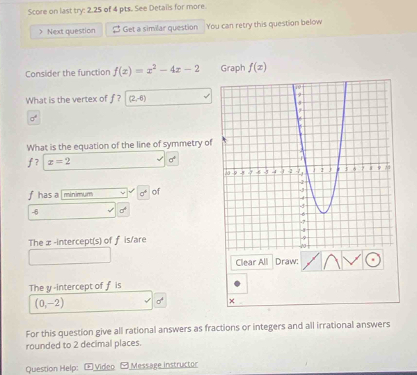 Score on last try: 2.25 of 4 pts. See Details for more.
Next question Get a similar question You can retry this question below
Consider the function f(x)=x^2-4x-2 Graph f(x)
What is the vertex of f ? (2,-6)
sigma^4
What is the equation of the line of symmetry of
f? x=2
sigma°
f has a minimum sigma^4 of
-6
sigma°
The x -intercept(s) of f is/are
Clear All Draw:
The y -intercept of f is
(0,-2)
sigma^4 ×
For this question give all rational answers as fractions or integers and all irrational answers
rounded to 2 decimal places.
Question Help: Video Message instructor