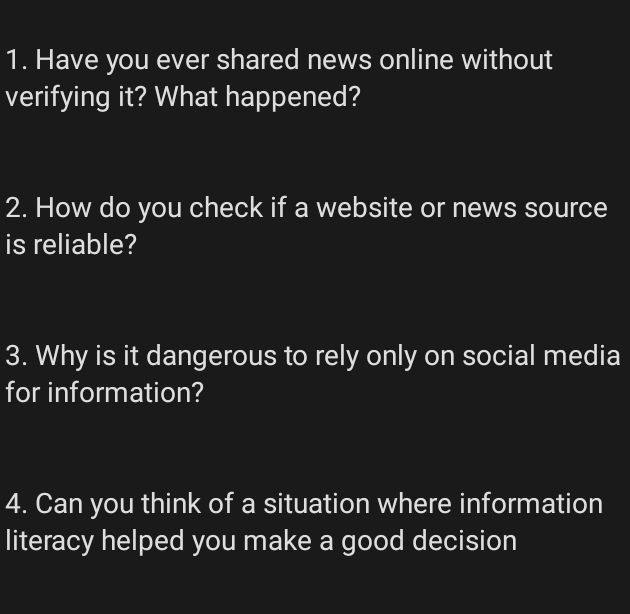 Have you ever shared news online without 
verifying it? What happened? 
2. How do you check if a website or news source 
is reliable? 
3. Why is it dangerous to rely only on social media 
for information? 
4. Can you think of a situation where information 
literacy helped you make a good decision