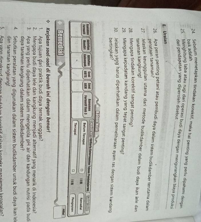 baik adalah
24. Sebelum menetapkan tindakan korektif, maka hal penting yang perlu dipahami dengan
25. Menghitung laba atau rugi dari operasi budi daya dengan mengurangkan biaya produksi
dari pendapatan yang diperoleh disebut
E. Uraian
26. Apa peran penting petani atau pembudi daya dalam sistem budikdamber terutama dalam
penataan tanaman?
27. Jelaskan keunggulan utama dari metode budikdamber dalam budi daya ikan lele dan
tanaman kangkung!
28. Mengapa tindakan korektif sangat penting?
29. Mengapa kepadatan kandang yang tepat sangat penting?
30. Jelaskan yang harus diperhatikan dalam pemeliharaan ayam ras dengan sistem kandang
bertingkat?
Kolom Nilat
Capajan (KKIP (Kritoría Ketercopalan Tujuan Pembolajaran) Tindablapiys
Asesmon Aktivitas Aktivitas Soal Soal Formatit Bab 3 Asesmen Belum Tercapai Remedial
Formatil Mandiri Kelompok HOTS AKCM
Tercapai Pengayaan
Remedial
Nilai
Kerjakan soal-soal di bawah ini dengan benar!
1. Apa tujuan dari praktik budi daya ternak unggas?
2. Mengapa budi daya lele dan kangkung menjadi alternatif yang menarik di Indonesia?
3. Apa yang perlu diperhatikan dalam mengelola pH air dan kandungan nutrisi pada budi
daya tanaman kangkung dalam sistem budikdamber?
4. Sebutkan peralatan yang digunakan dalam sistem budikdamber untuk budi daya ikan lel
dan tanaman kangkung!
5. Apa vang dimaksud dengan tindakan korektif dalam kopteks manajemen kegagalan?