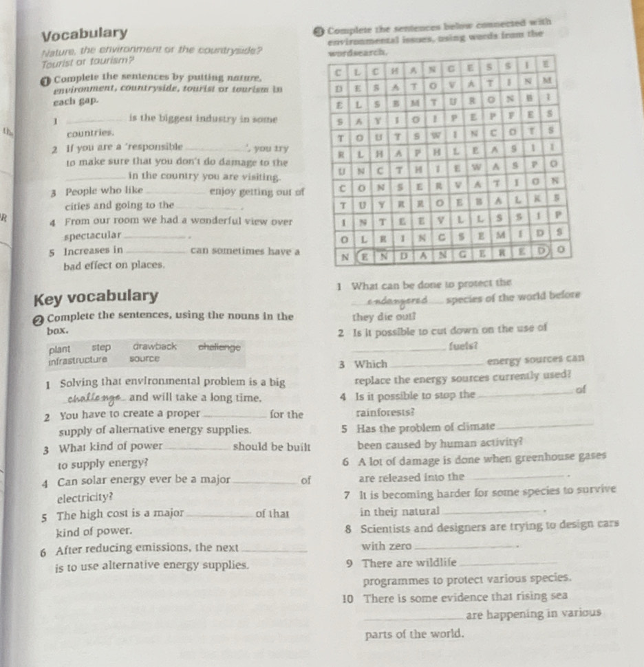 Vocabulary 
@ Complete the sentences below connected with 
Nature, the enivironment or the countryside? environmental issues, using words from the 
Tourist or tourism? 
O Complete the sentences by putting nature. 
en vironment, countryside, tourist or tourism i 
each gap. 
1 _is the biggest industry in some 
th, countries. 
2 If you are a 'responsible _` you try 
_ 
to make sure that you don't do damage to the 
in the country you are visiting. 
3 People who like _enjoy getting out of 
cities and going to the _. 
R 4 From our room we had a wonderful view over 
_ 
spectacular _ 
5 Increases in _can sometimes have a 
bad effect on places. 
Key vocabulary 1 What can be done to protect the 
2 Complete the sentences, using the nouns in the they die out? species of the world before 
bax. 
2 Is it possible to cut down on the use of 
plant step drawback chalienge _fuels? 
infrastructure source 
3 Which_ energy sources can 
1 Solving that envlronmental problem is a big replace the energy sources currently used? 
chaffe nas and will take a long time. 4 Is it possible to stop the 
_of 
2 You have to create a proper _for the rainforests? 
supply of alternative energy supplies. 5 Has the problem of climate 
_ 
3 What kind of power _should be built been caused by human activity? 
_ 
to supply energy? 6 A lot of damage is done when greenhouse gases 
4 Can solar energy ever be a major _of are released into the 
electricity? 7 It is becoming harder for some species to survive 
5 The high cost is a major _of that in their natural _. 
kind of power. 8 Scientists and designers are trying to design cars 
6 After reducing emissions, the next _with zero_ 
. 
is to use alternative energy supplies. 9 There are wildlife_ 
programmes to protect various species. 
10 There is some evidence that rising sea 
_are happening in various 
parts of the world.