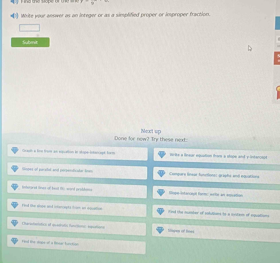 Find the slope of the lie y=frac 9
Write your answer as an integer or as a simplified proper or improper fraction. 

Submit 
Next up 
Done for now? Try these next: 
Graph a line from an equation in slope-intercept form Write a linear equation from a slope and y-intercept 
Slopes of parallel and perpendicular lines Compare linear functions: graphs and equations 
Interpret lines of best fit: word problems Slope-intercept form: write an equation 
Find the slope and intercepts from an equation Find the number of solutions to a system of equations 
Characteristics of quadratic functions: equations Slopes of lines 
Find the slope of a linear function