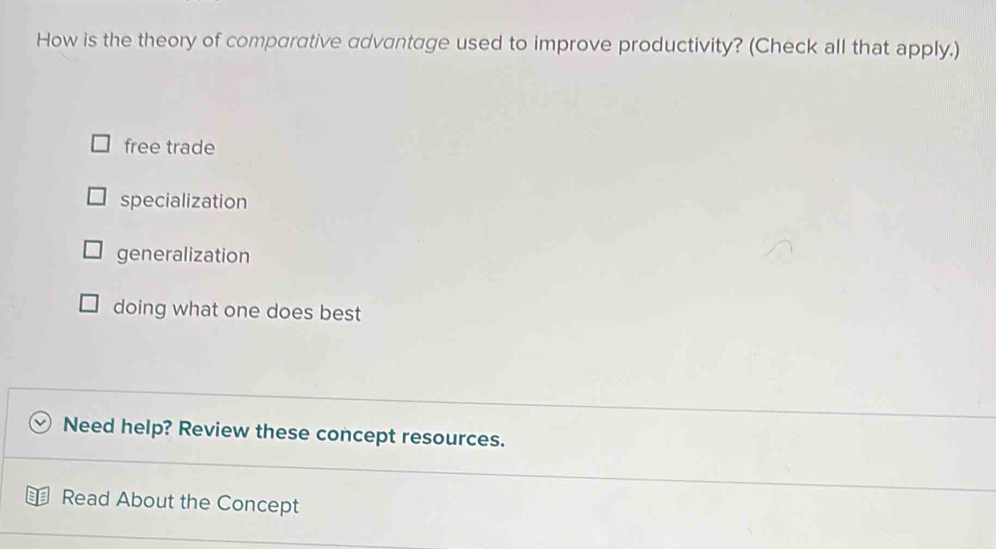 How is the theory of comparative advantage used to improve productivity? (Check all that apply.)
free trade
specialization
generalization
doing what one does best
Need help? Review these concept resources.
Read About the Concept