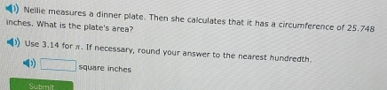 Nellie measures a dinner plate. Then she calculates that it has a circumference of 25.748
inches. What is the plate's area? 
Use 3.14 for π. If necessary, round your answer to the nearest hundredth. 
D □ square inches
Submit
