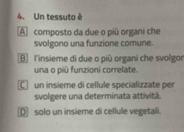 Un tessuto è
A composto da due o più organi che
svolgono una funzione comune.
B l'insieme di due o più organi che svolgon
una o più funzioni correlate.
C un insieme di cellule specializzate per
svolgere una determinata attivitã.
D solo un insieme di cellule vegetali.