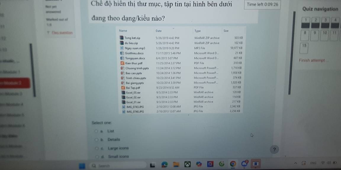 Chế độ hiển thị thư mục, tập tin tại hình bên dưới
bat yel Time left 0:09:26 Quiz navigation
mnwered
Marked ost oif đang theo dạng/kiểu nào?
1 2 3 4
3
10
† Tles avention 
9 10 11
3 
15
Finish attempt
    
Macae 1 
== oas 2 
= Moom 3 
=== Motule A 
a= Molde 5 
== Mooae t Select one
a List
b. Details
V 5 Mub ar c Large icons
?
d. Small icons
Search