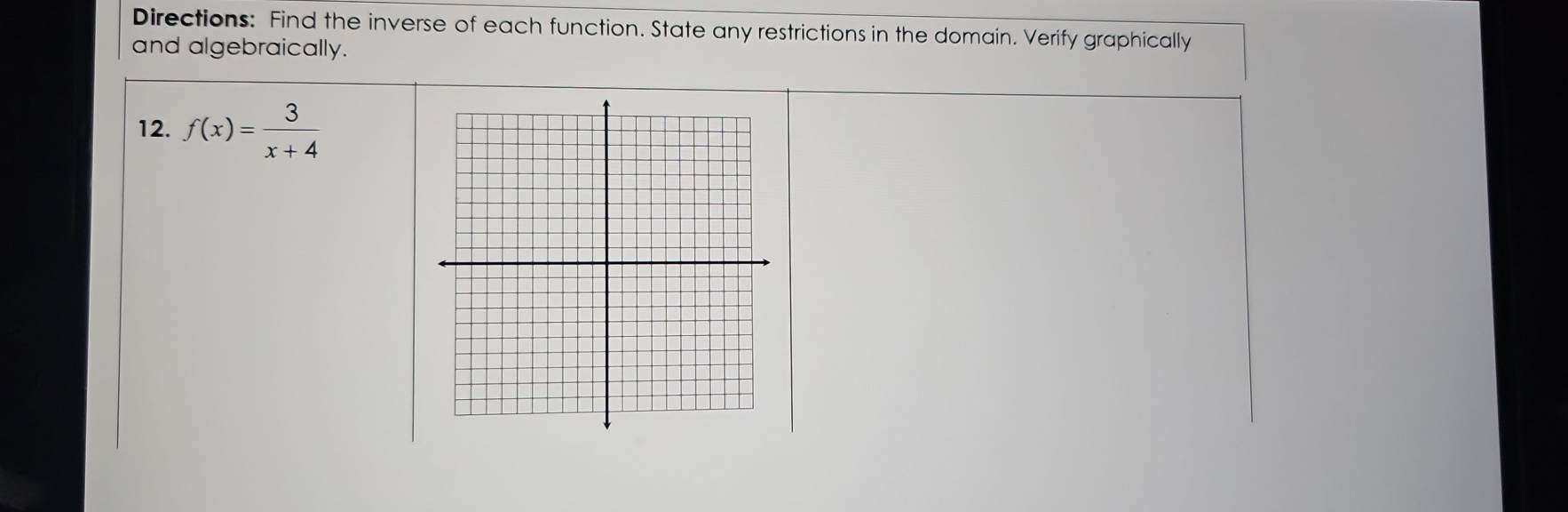 Directions: Find the inverse of each function. State any restrictions in the domain. Verify graphically 
and algebraically. 
12. f(x)= 3/x+4 