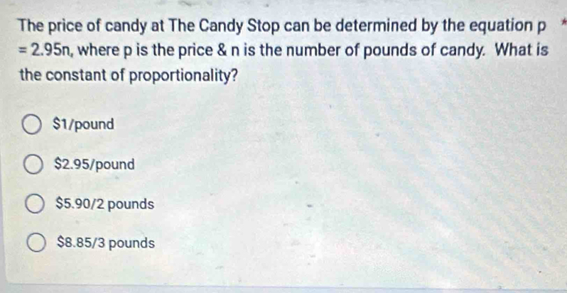 The price of candy at The Candy Stop can be determined by the equation p
=2.95n , where p is the price & n is the number of pounds of candy. What is
the constant of proportionality?
$1/pound
$2.95/pound
$5.90/2 pounds
$8.85/3 pounds