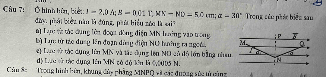 Ở hình bên, biết: I=2,0A;B=0,01T;MN=NO=5,0cm;alpha =30°. Trong các phát biểu sau
đây, phát biểu nào là đúng, phát biểu nào là sai?
a) Lực từ tác dụng lên đoạn dòng điện MN hướng vào trong.
b) Lực từ tác dụng lên đoạn dòng điện NO hướng ra ngoài.
c) Lực từ tác dụng lên MN và tác dụng lên NO có độ lớn bằng nhau.
d) Lực từ tác dụng lên MN có độ lớn là 0,0005 N.
Câu 8: Trong hình bên, khung dây phẳng MNPQ và các đường sức từ cùng