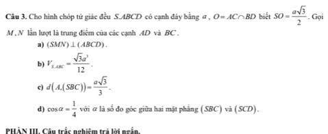 Cho hình chóp tứ giác đều S. ABCD có cạnh đáy bằng a , O=AC∩ BD biết SO= asqrt(3)/2 . Gọi
M , N lần lượt là trung điểm của các cạnh AD và BC.
a) (SMN)⊥ (ABCD).
b) V_s.A= sqrt(3)a^2/12 .
c) d(A,(SBC))= asqrt(3)/3 .
d) cos alpha = 1/4  với ữ là số đo góc giữa hai mặt phẳng (SBC) và (SCD).
PHẢN III. Câu trắc nghiệm trả lời ngắn.