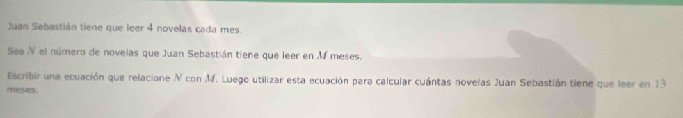 Juan Sebastián tiene que leer 4 novelas cada mes. 
Sea N el número de novelas que Juan Sebastián tiene que leer en M meses. 
Escribir una ecuación que relacione N con M. Luego utilizar esta ecuación para calcular cuántas novelas Juan Sebastián tiene que leer en 13
meses.