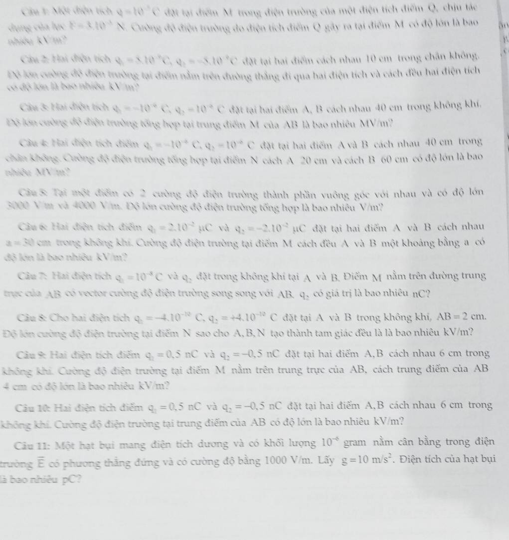 Một điện tích q=10^(-5)C đặt tại điểm Mỹ trong điện trường của một điện tích điểm Q, chịu tác
dụng của lục F=3.10^(-3)N Cường độ điện trường đo điện tích điểm Q gây ra tại điểm M có độ lớn là bao an
nhiều kV/m? j
Câu 2: Hai điện tích q=x10^(-x)C,q,=-8.10^(-9)C đặt tại hai điểm cách nhau 10 cm trong chân không.
Đô lớn cường đô điện trường tại điểm nằm trên đường thắng đi qua hai điện tích và cách đều hai điện tích
có độ lớn là bao nhiều kV/m'
Câu 3: Hai điện tích q_1=-10^(-6)C,q_2=10^(-6)C đặt tại hai điểm A, B cách nhau 40 cm trong không khí.
Độ lớn cường độ điện trường tổng hợp tại trung điểm M củaAB là bao nhiêu MV/m?
Câu 4: Hai điện tích điểm Q_1=-10^(-2)C,Q_2=10^(-2)C đặt tại hai điểm A và B cách nhau 40 cm trong
chân không. Cường độ điện trường tổng hợp tại điểm N cách A 20 cm và cách B 60 cm có độ lớn là bao
nhiêu MV/m2
Câu 5: Tại một điểm có 2 cường độ điện trường thành phần vuông góc với nhau và có độ lớn
3000 V/m và 4000 V/m. Độ lớn cường độ điện trường tổng hợp là bao nhiêu V/m?
Câu 6: Hai điện tích điểm Q_1=2.10^(-2)mu C và q_2=-2.10^(-2)mu C đặt tại hai điểm A và B cách nhau
x=30 cm trong không khí. Cường độ điện trường tại điểm M cách đều A và B một khoảng bằng a có
độ lớn là bao nhiêu kV/m?
Câu 7: Hai điện tích q_1=10^(-8)C và q_2 đặt trong không khí tại A và B. Điểm M nằm trên đường trung
trực của AB có vector cường độ điện trường song song với AB, q, có giá trị là bao nhiêu nC?
Câu 8: Cho hai điện tích q_2=-4.10^(-10) C, q_2=+4.10^(-10)C đặt tại A và B trong không khi, AB=2cm.
Độ lớn cường độ điện trường tại điểm N sao cho A,B, N tạo thành tam giác đều là là bao nhiêu kV/m?
Câu 9: Hai điện tích điểm q_2=0.5nC và q_2=-0.5nC đặt tại hai điểm A,B cách nhau 6 cm trong
không khi. Cường độ điện trường tại điểm M nằm trên trung trực của AB, cách trung điểm của AB
4 cm có độ lớn là bao nhiêu kV/m?
Câu 10: Hai điện tích điểm q_2=0.5nC và q_2=-0.5nC đặt tại hai điểm A,B cách nhau 6 cm trong
không khí. Cường độ điện trường tại trung điểm của AB có độ lớn là bao nhiêu kV/m?
Câu 11: Một hạt bụi mang điện tích dương và có khối lượng 10^(-6) gram nằm cân bằng trong điện
trường overline E có phương thẳng đứng và có cường độ bằng 1000 V/m. Lấy g=10m/s^2. Điện tích của hạt bụi
là bao nhiêu pC?