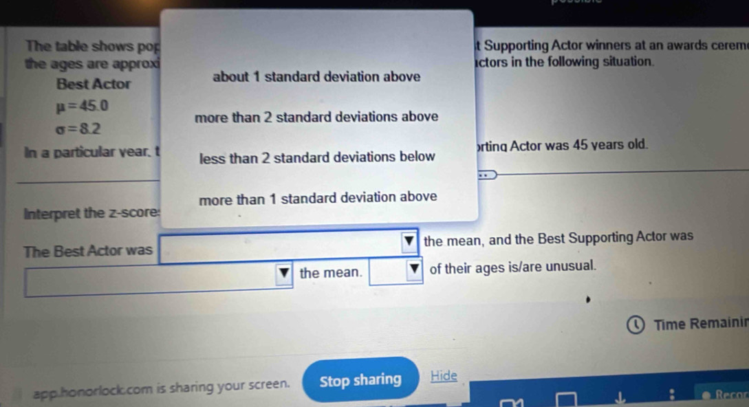 The table shows pop it Supporting Actor winners at an awards cerem 
the ages are approxi actors in the following situation. 
Best Actor 
about 1 standard deviation above
mu =45.0
more than 2 standard deviations above
sigma =8.2
In a particular vear. t less than 2 standard deviations below rting Actor was 45 years old. 
more than 1 standard deviation above 
Interpret the z-score: 
The Best Actor was the mean, and the Best Supporting Actor was 
the mean. of their ages is/are unusual. 
Time Remainir 
app honorlock.com is sharing your screen. Stop sharing Hide 
Recor