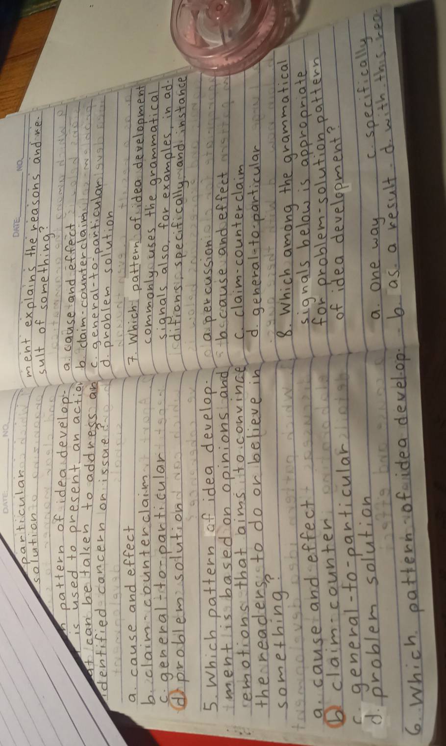 particular
__
solution
ment explains the reasons and ve.
sult of something?
mpattern of idea develop- a. cause and effect
is used to present an action b. claim-counterclaim
at can betaken to address an c. general-to particular
denfified cancern orissue? d. problem solution
a. cause and effect
7. Which pattern of idea development
b. claimcounterclaim commonly uses the grammatical
c. general ito-particular
signals also, for examples, in ad-
(problem solution ditions specifically and instance
5. Which pattern of idea develop. a percussion
mment is based on opinions and bccause and effect
remotions that aims to. convince C. claim-counterclaim
the readers to do or believe in d. general-to particular
something?
8. Which among the grammatical
to
a. cause and effect
signals below is appropriate
⑥! claimcounter for problem-solution pattern
c. general-fo-particular
of idea development?
d. problem solution
a. one way
C. specifically
6. Which pattern ofaidea develoop. b. as a result d. with this rea