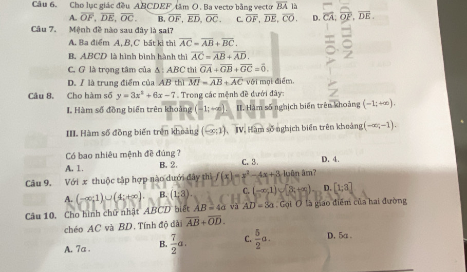 Cho lục giác đều ABCDEF tâm O . Ba vectơ bằng vectơ overline BA là
A. overline OF,overline DE,overline OC. B. overline OF,overline ED,overline OC. C. overline OF,overline DE,overline CO. D. vector CA,overline OF,overline DE.
Câu 7. Mệnh đề nào sau đây là sai?
A. Ba điểm A, B,C bất kì thì overline AC=overline AB+overline BC.
B. ABCD là hình bình hành thì overline AC=overline AB+overline AD.
C. G là trọng tâm của A :ABC thì overline GA+overline GB+overline GC=overline 0.
D.I là trung điểm của AB thì overline MI=overline AB+overline AC với mọi điểm.
Câu 8. Cho hàm số y=3x^2+6x-7. Trong các mệnh đề dưới đây:
I. Hàm số đồng biến trên khoảng (-1;+∈fty ). II. Hàm số nghịch biến trên khoảng (-1;+∈fty ).
III. Hàm số đồng biến trên khoảng (-∈fty ;1) IV. Hàm số nghịch biến trên khoảng (-∈fty ;-1).
Có bao nhiêu mệnh đề đúng ? D.4.
A. 1. B. 2. C. 3.
Câu 9. Với x thuộc tập hợp nào dưới đây thì f(x)=x^2-4x+3 luôn âm?
A. (-∈fty ;1)∪ (4;+∈fty ) B. (1;3). C. (-∈fty ;1)∪ [3;+∈fty ). D. [1;3]
Câu 10. Cho hình chữ nhật ABCD biết AB=4a và AD=3a Gọi O là giao điểm của hai đường
chéo AC và BD. Tính độ dài overline AB+overline OD.
C.
D. 5a .
A. 7a .
B.  7/2 a.  5/2 a.