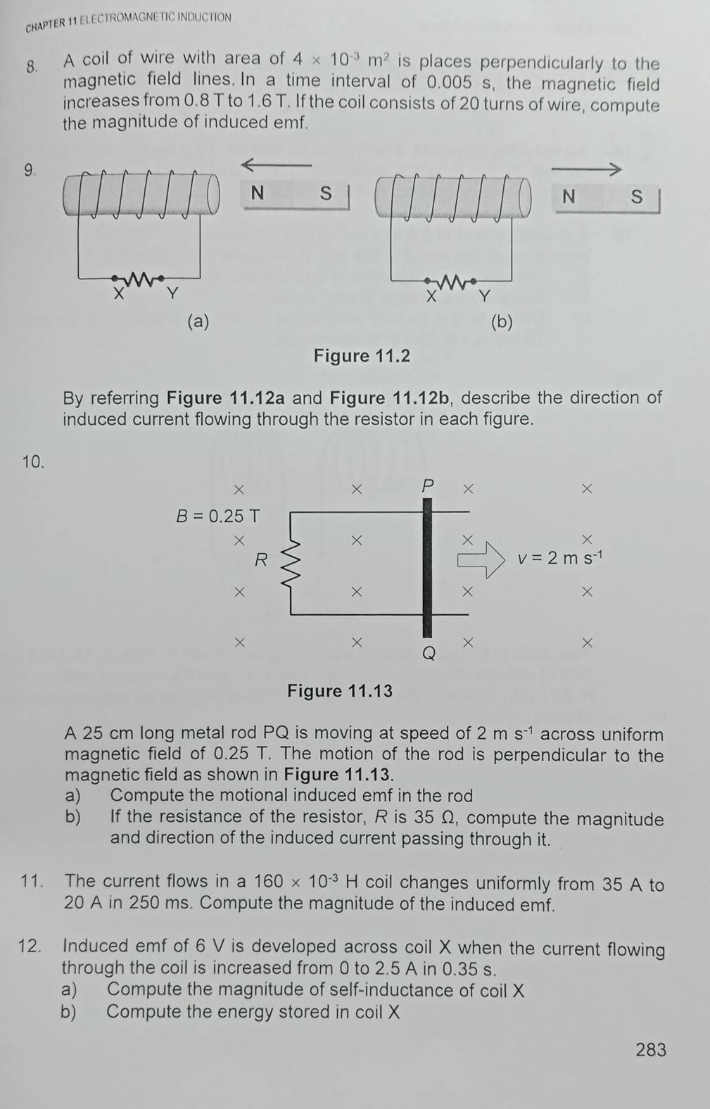 CHAPTER 11 ELECTROMAGNETIC INDUCTION
8. A coil of wire with area of 4* 10^(-3)m^2 is places perpendicularly to the
magnetic field lines. In a time interval of 0.005 's, the magnetic field
increases from 0.8 T to 1.6 T. If the coil consists of 20 turns of wire, compute
the magnitude of induced emf.
9.
N s
N S
Y
(a) (b)
Figure 11.2
By referring Figure 11.12a and Figure 11.12b, describe the direction of
induced current flowing through the resistor in each figure.
10.
B=0.25T
Figure 11.13
A 25 cm long metal rod PQ is moving at speed of 2ms^(-1) across uniform
magnetic field of 0.25 T. The motion of the rod is perpendicular to the
magnetic field as shown in Figure 11.13.
a) Compute the motional induced emf in the rod
b) If the resistance of the resistor, R is 35 Ω, compute the magnitude
and direction of the induced current passing through it.
11. The current flows in a 160* 10^(-3) H coil changes uniformly from 35 A to
20 A in 250 ms. Compute the magnitude of the induced emf.
12. Induced emf of 6 V is developed across coil X when the current flowing
through the coil is increased from 0 to 2.5 A in 0.35 s.
a) Compute the magnitude of self-inductance of coil X
b) Compute the energy stored in coil X
283