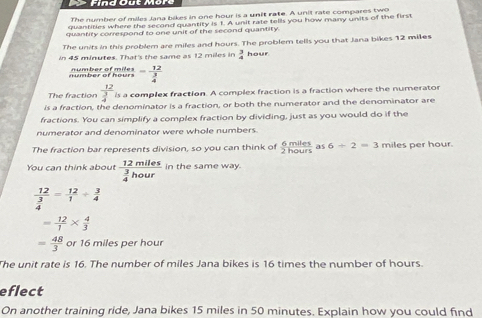 The number of miles Jana bikes in one hour is a unit rate. A unit rate compares two 
quantities where the second quantity is 1. A unit rate tells you how many units of the first 
quantity correspond to one unit of the second quantity. 
The units in this problem are miles and hours. The problem tells you that Jana bikes 12 miles
in 45 minutes. That's the same as 12 miles in  3/4  hour
number of hours number of miles -frac 12 3/4 
The fraction frac 12 3/4  is a complex fraction. A complex fraction is a fraction where the numerator 
is a fraction, the denominator is a fraction, or both the numerator and the denominator are 
fractions. You can simplify a complex fraction by dividing, just as you would do if the 
numerator and denominator were whole numbers 
The fraction bar represents division, so you can think of  6miles/2hours  as 6/ 2=3 miles per hour. 
You can think about frac 12miles 3/4 hour in the same way.
frac 12 3/4 = 12/1 /  3/4 
= 12/1 *  4/3 
= 48/3  or 16 miles per hour
The unit rate is 16. The number of miles Jana bikes is 16 times the number of hours. 
eflect 
On another training ride, Jana bikes 15 miles in 50 minutes. Explain how you could find