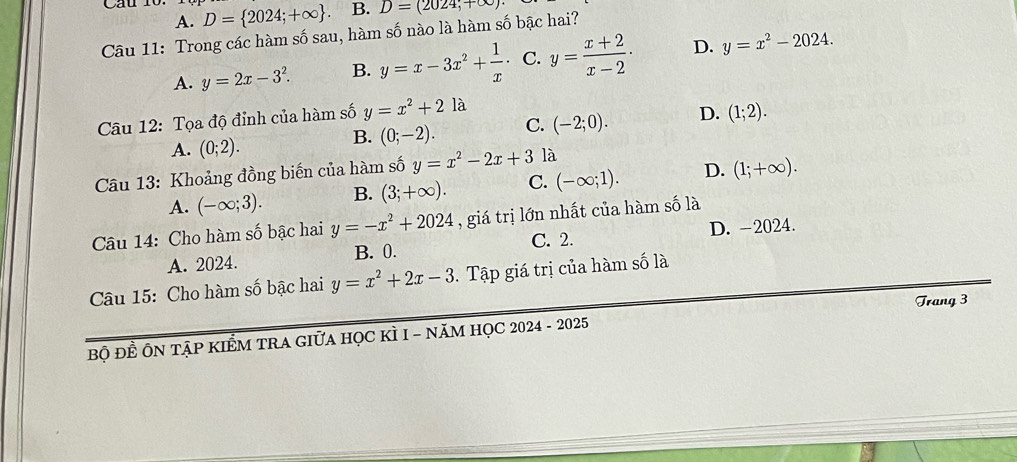 Cau 10. D= 2024;+∈fty . B. D=(2024,+∈fty )
A.
Câu 11: Trong các hàm số sau, hàm số nào là hàm số bậc hai?
A. y=2x-3^2. B. y=x-3x^2+ 1/x  · C. y= (x+2)/x-2 · D. y=x^2-2024. 
Câu 12: Tọa độ đỉnh của hàm số y=x^2+2la
A. (0;2).
B. (0;-2). C. (-2;0). D. (1;2). 
Câu 13: Khoảng đồng biến của hàm số y=x^2-2x+3 là
A. (-∈fty ;3). B. (3;+∈fty ). C. (-∈fty ;1). D. (1;+∈fty ). 
Câu 14: Cho hàm số bậc hai y=-x^2+2024 , giá trị lớn nhất của hàm số là
C. 2. D. -2024.
A. 2024. B. 0.
Câu 15: Cho hàm số bậc hai y=x^2+2x-3 Tập giá trị của hàm số là
Trang 3
bộ ĐÊ ÔN TậP KIÊM TRA GIữA HọC kÌ I - năM HỌC 2024 - 2025