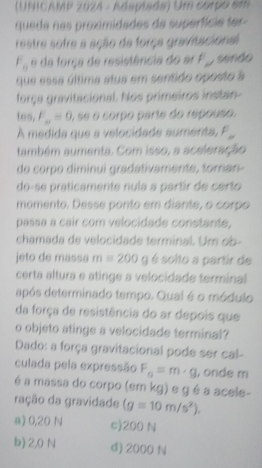 (UNICAMP 2024 - Adaplada) Um corpo em
queda nas proximidades da superfície ter-
restre sofre a ação da força gravitacional
F_11 e da força de resistência do ar . sendo
que essa última atua em sentido oposto a
força gravitacional. Nos primeiros instan-
tes, F_m=0, ), se o corpo parte do repouso.
A medida que a velocidade aumenta , F ,,
também aumenta. Com isso, a aceleração
do corpo diminuí gradativamente, toran-
do-se praticamente nula a partir de certo
momento. Desse ponto em diante, o corpo
passa a cair com velocidade constante,
chamada de velocidade terminal. Um ob-
jeto de massa m=200g é solto a partir de
certa altura e atinge a velocidade terminal
após determinado tempo. Qual é o módulo
da força de resistência do ar depois que
o objeto atinge a velocidade terminal?
Dado: a força gravitacional pode ser cal-
culada pela expressão F_G=m· g , onde m
é a massa do corpo (em kg) e g é a acele-
ração da gravidade (g=10m/s^2).
a) 0,20 N c) 200 N
b) 2,0 N d) 2000 N