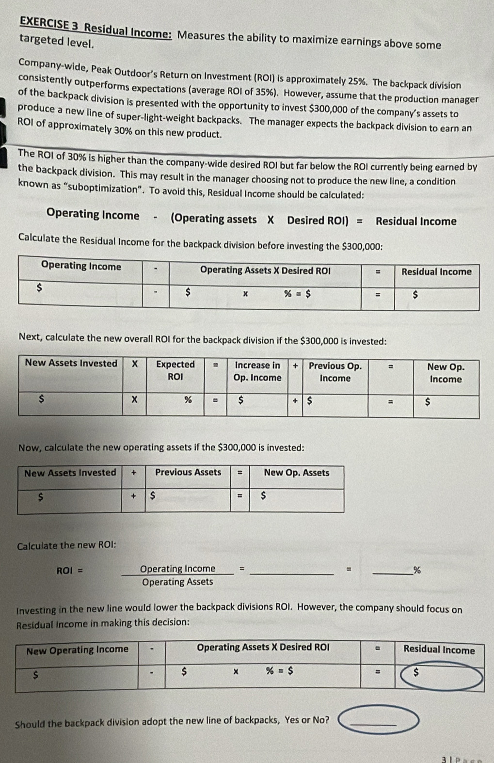 Residual Income: Measures the ability to maximize earnings above some
targeted level.
Company-wide, Peak Outdoor’s Return on Investment (ROI) is approximately 25%. The backpack division
consistently outperforms expectations (average ROI of 35%). However, assume that the production manager
of the backpack division is presented with the opportunity to invest $300,000 of the company’s assets to
produce a new line of super-light-weight backpacks. The manager expects the backpack division to earn an
ROI of approximately 30% on this new product.
The ROI of 30% is higher than the company-wide desired ROI but far below the ROI currently being earned by
the backpack division. This may result in the manager choosing not to produce the new line, a condition
known as “suboptimization”. To avoid this, Residual Income should be calculated:
Operating Income - (Operating assets X Desired ROI) = Residual Income
Calculate the Residual Income for the backpack division before investing the $300,000:
Next, calculate the new overall ROI for the backpack division if the $300,000 is invested:
Now, calculate the new operating assets if the $300,000 is invested:
Calculate the new ROI:
=
ROI=  OperatingIncome/OperatingAssets = _  _
_%
Investing in the new line would lower the backpack divisions ROI. However, the company should focus on
Residual Income in making this decision:
Should the backpack division adopt the new line of backpacks, Yes or No?_