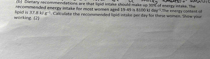 Dietary recommendations are that lipid intake should make up 30% of energy intake. The 
recommended energy intake for most women aged 19-49 is 81 ( 0kJday^(-1).The energy content of 
lipid is 37.8kJg^(-1). Calculate the recommended lipid intake per day for these women. Show your 
working. (2)