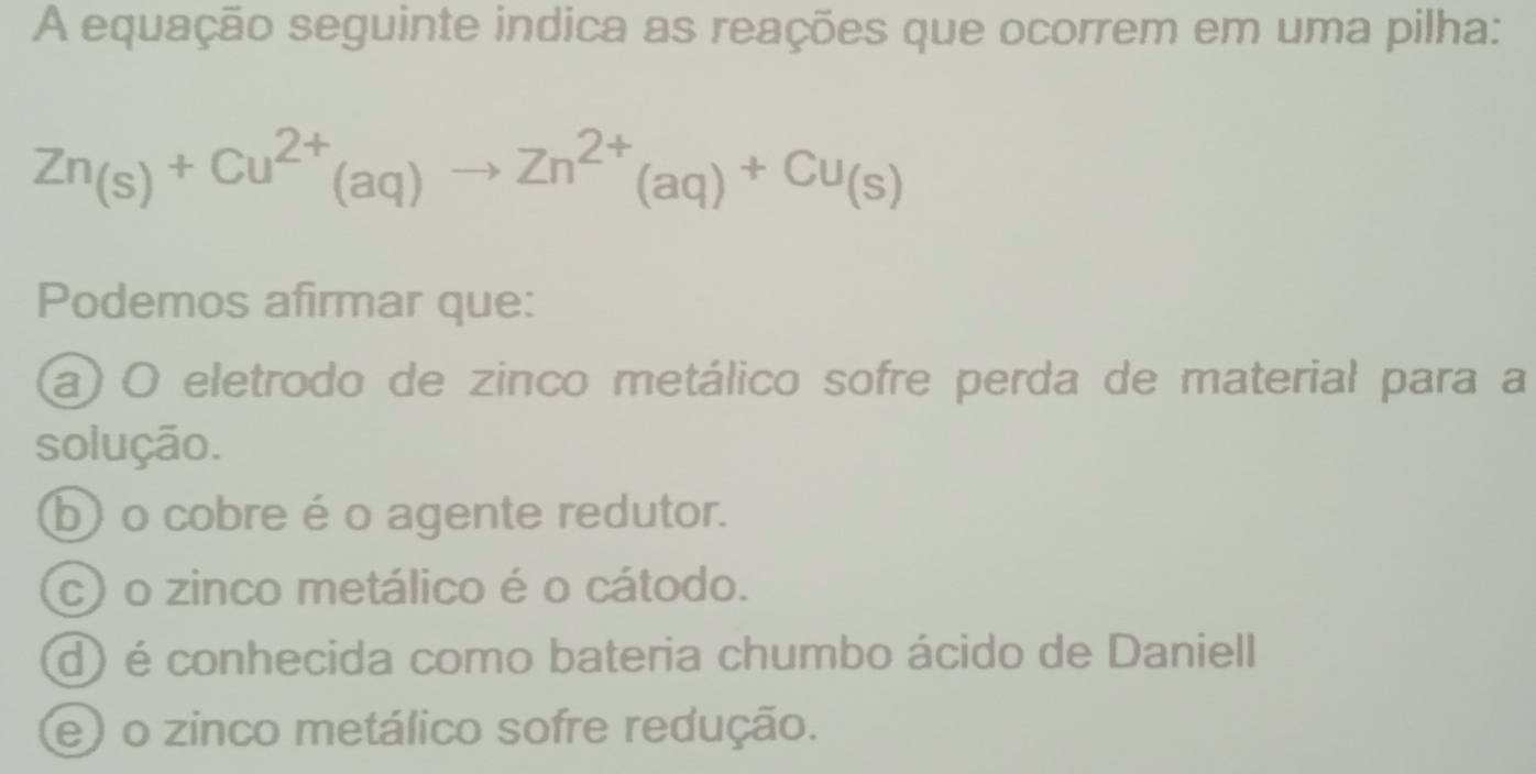 A equação seguinte indica as reações que ocorrem em uma pilha:
Zn_(s)+Cu^(2+)(aq)to Zn^(2+)(aq)+Cu_(s)
Podemos afirmar que:
a) O eletrodo de zinco metálico sofre perda de material para a
solução.
b) o cobre é o agente redutor.
c) o zinco metálico é o cátodo.
d) é conhecida como bateria chumbo ácido de Daniell
e) o zinco metálico sofre redução.