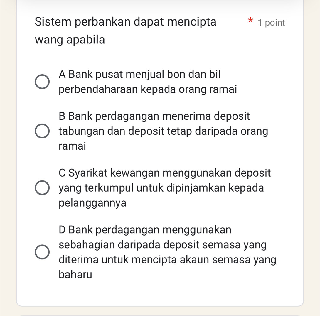 Sistem perbankan dapat mencipta * 1 point
wang apabila
A Bank pusat menjual bon dan bil
perbendaharaan kepada orang ramai
B Bank perdagangan menerima deposit
tabungan dan deposit tetap daripada orang
ramai
C Syarikat kewangan menggunakan deposit
yang terkumpul untuk dipinjamkan kepada
pelanggannya
D Bank perdagangan menggunakan
sebahagian daripada deposit semasa yang
diterima untuk mencipta akaun semasa yang
baharu