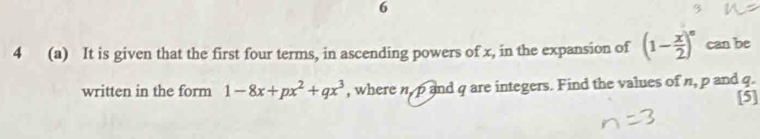 6 
4 (a) It is given that the first four terms, in ascending powers of x, in the expansion of (1- x/2 )^n can be 
written in the form 1-8x+px^2+qx^3 , where n, p and q are integers. Find the values of n, p and q. 
[5]