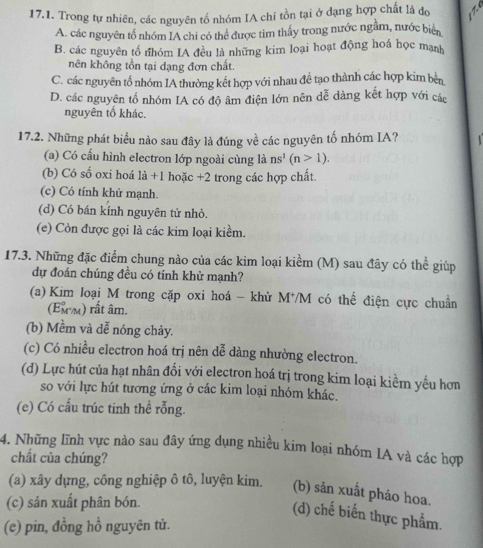 Trong tự nhiên, các nguyên tố nhóm IA chỉ tồn tại ở dạng hợp chất là do N
A. các nguyên tố nhóm IA chỉ có thể được tìm thấy trong nước ngầm, nước biển,
B. các nguyên tố nhóm IA đều là những kim loại hoạt động hoá học mạnh
nên không tồn tại dạng đơn chất.
C. các nguyên tố nhóm IA thường kết hợp với nhau đề tạo thành các hợp kim bền.
D. các nguyên tố nhóm IA có độ âm điện lớn nên dễ dàng kết hợp với các
nguyên tố khác.
17.2. Những phát biểu nào sau đây là đúng về các nguyên tố nhóm IA?
(a) Có cấu hình electron lớp ngoài cùng là ns^1(n>1).
(b) Có số oxi hoá là +1 hoặc +2 trong các hợp chất.
(c) Có tính khử mạnh.
(d) Có bán kính nguyên tử nhỏ.
(e) Còn được gọi là các kim loại kiềm.
17.3. Những đặc điểm chung nào của các kim loại kiểm (M) sau đây có thể giúp
dự đoán chúng đều có tính khử mạnh?
(a) Kim loại M trong cặp oxi hoá - khử M⁺M có thế điện cực chuẩn
(Em m) rất âm.
(b) Mềm và dễ nóng chảy.
(c) Có nhiều electron hoá trị nên dễ dàng nhường electron.
(d) Lực hút của hạt nhân đối với electron hoá trị trong kim loại kiềm yếu hơn
so với lực hút tương ứng ở các kim loại nhóm khác.
(e) Có cấu trúc tinh thể rỗng.
4. Những lĩnh vực nào sau đây ứng dụng nhiều kim loại nhóm IA và các hợp
chất của chúng?
(a) xây dựng, công nghiệp ô tô, luyện kim. (b) sản xuất pháo hoa.
(c) sản xuất phân bón.
(d) chế biến thực phẩm.
(e) pin, đồng hồ nguyên tử.