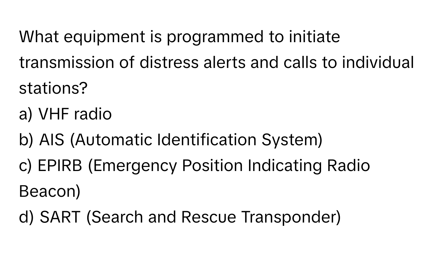 What equipment is programmed to initiate transmission of distress alerts and calls to individual stations?

a) VHF radio 
b) AIS (Automatic Identification System) 
c) EPIRB (Emergency Position Indicating Radio Beacon) 
d) SART (Search and Rescue Transponder)