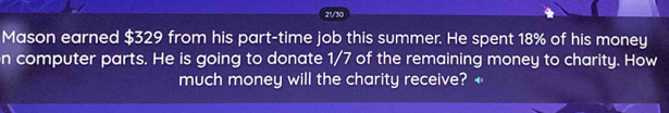 21/30 
Mason earned $329 from his part-time job this summer. He spent 18% of his money 
n computer parts. He is going to donate 1/7 of the remaining money to charity. How 
much money will the charity receive? ←